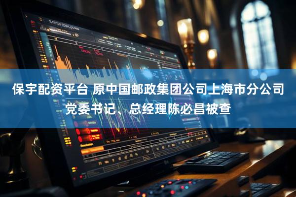 保宇配资平台 原中国邮政集团公司上海市分公司党委书记、总经理陈必昌被查