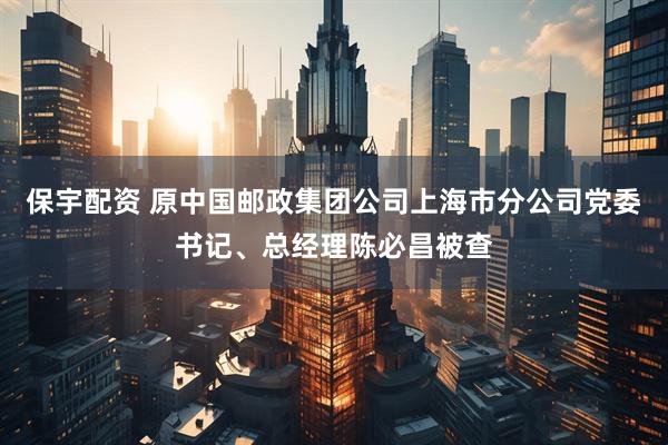 保宇配资 原中国邮政集团公司上海市分公司党委书记、总经理陈必昌被查