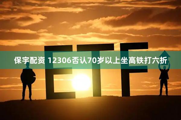 保宇配资 12306否认70岁以上坐高铁打六折