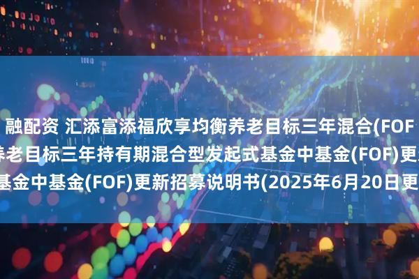 融配资 汇添富添福欣享均衡养老目标三年混合(FOF: 汇添富添福欣享均衡养老目标三年持有期混合型发起式基金中基金(FOF)更新招募说明书(2025年6月20日更新)