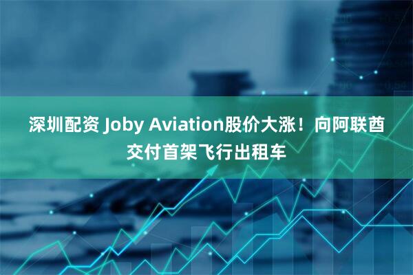 深圳配资 Joby Aviation股价大涨！向阿联酋交付首架飞行出租车