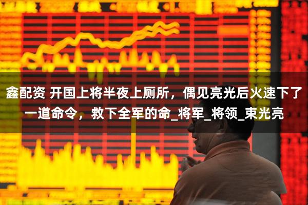 鑫配资 开国上将半夜上厕所，偶见亮光后火速下了一道命令，救下全军的命_将军_将领_束光亮