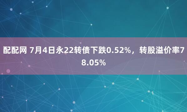 配配网 7月4日永22转债下跌0.52%，转股溢价率78.05%