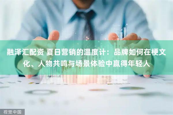 融泽汇配资 夏日营销的温度计：品牌如何在梗文化、人物共鸣与场景体验中赢得年轻人