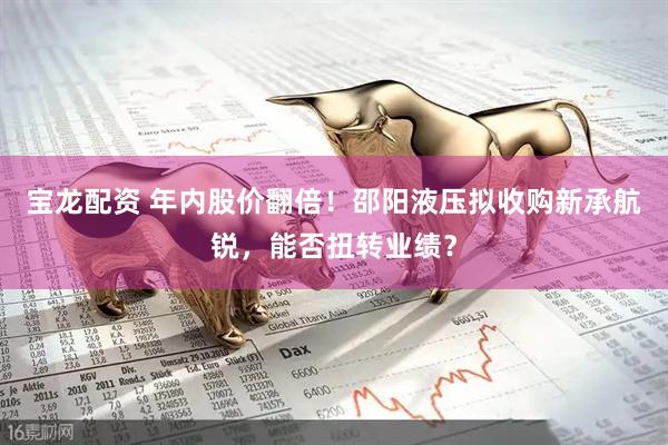 宝龙配资 年内股价翻倍！邵阳液压拟收购新承航锐，能否扭转业绩？