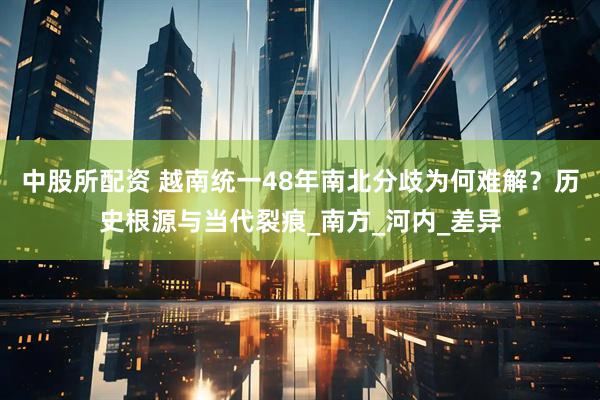 中股所配资 越南统一48年南北分歧为何难解？历史根源与当代裂痕_南方_河内_差异