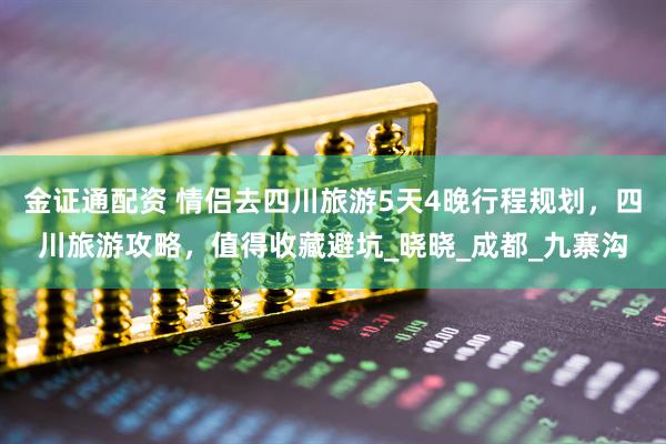 金证通配资 情侣去四川旅游5天4晚行程规划，四川旅游攻略，值得收藏避坑_晓晓_成都_九寨沟