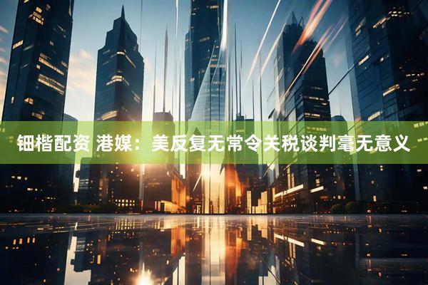 钿楷配资 港媒：美反复无常令关税谈判毫无意义