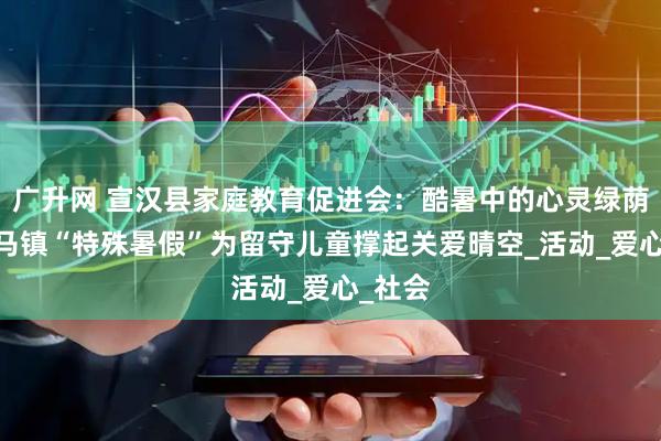 广升网 宣汉县家庭教育促进会：酷暑中的心灵绿荫——白马镇“特殊暑假”为留守儿童撑起关爱晴空_活动_爱心_社会