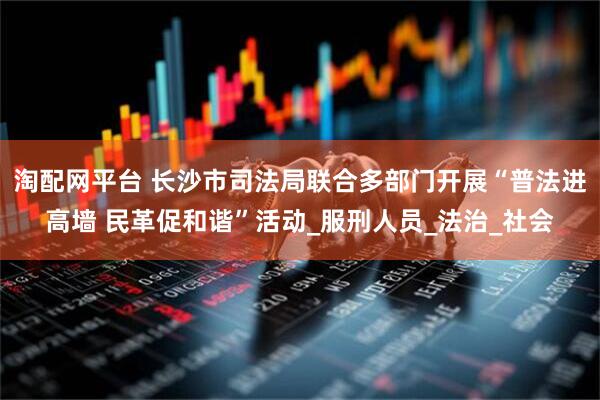 淘配网平台 长沙市司法局联合多部门开展“普法进高墙 民革促和谐”活动_服刑人员_法治_社会