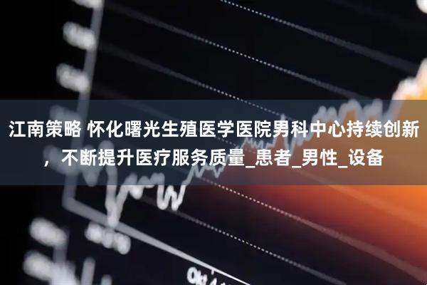 江南策略 怀化曙光生殖医学医院男科中心持续创新，不断提升医疗服务质量_患者_男性_设备