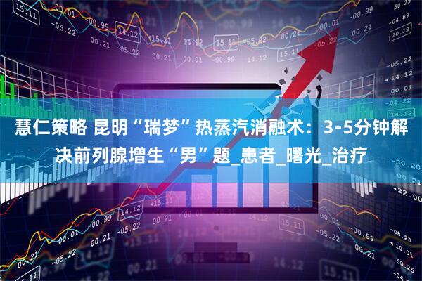 慧仁策略 昆明“瑞梦”热蒸汽消融术：3-5分钟解决前列腺增生“男”题_患者_曙光_治疗