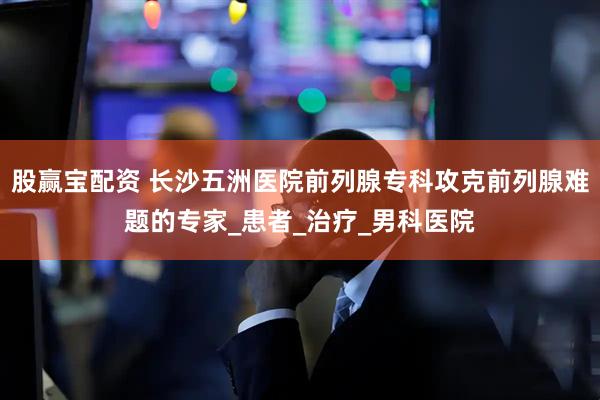 股赢宝配资 长沙五洲医院前列腺专科攻克前列腺难题的专家_患者_治疗_男科医院