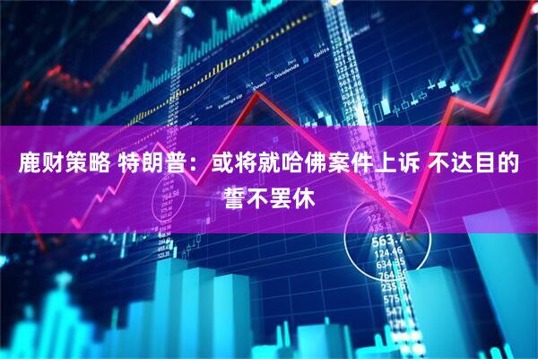 鹿财策略 特朗普：或将就哈佛案件上诉 不达目的誓不罢休
