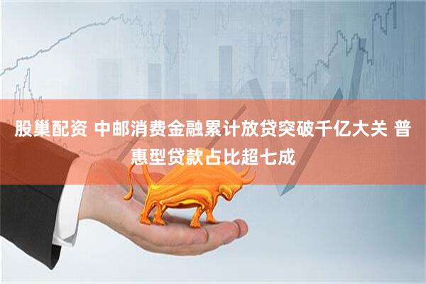 股巢配资 中邮消费金融累计放贷突破千亿大关 普惠型贷款占比超七成