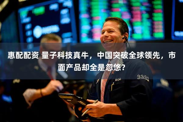 惠配配资 量子科技真牛，中国突破全球领先，市面产品却全是忽悠？