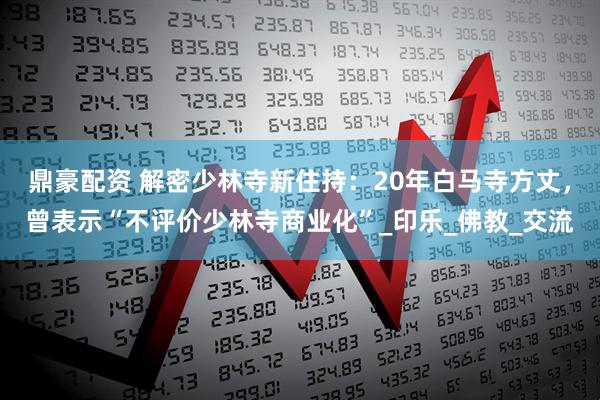 鼎豪配资 解密少林寺新住持：20年白马寺方丈，曾表示“不评价少林寺商业化”_印乐_佛教_交流