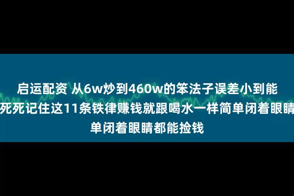 启运配资 从6w炒到460w的笨法子误差小到能忽略不计死死记住这11条铁律赚钱就跟喝水一样简单闭着眼睛都能捡钱