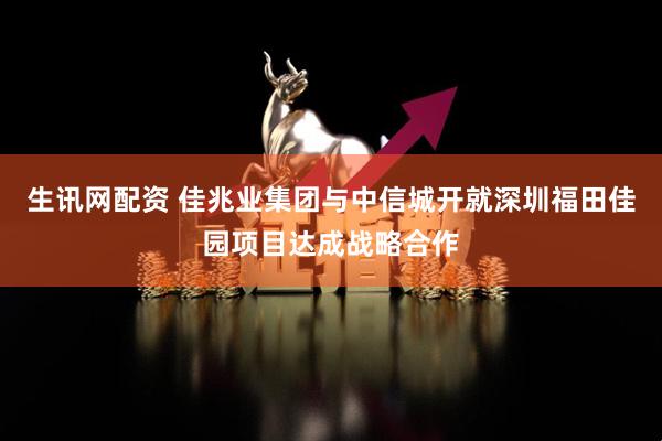 生讯网配资 佳兆业集团与中信城开就深圳福田佳园项目达成战略合作