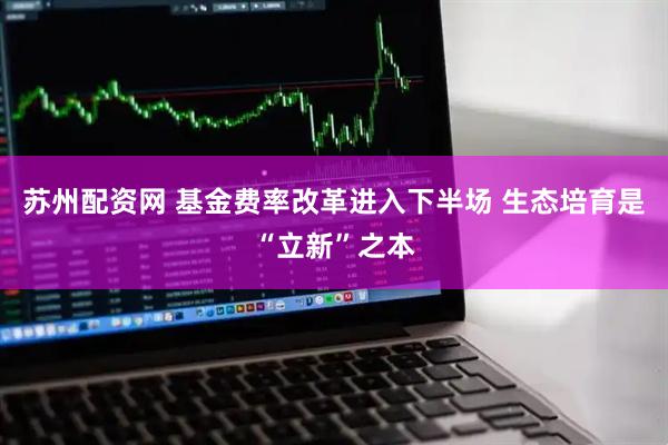 苏州配资网 基金费率改革进入下半场 生态培育是“立新”之本