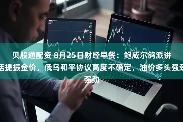 贝股通配资 8月25日财经早餐：鲍威尔鸽派讲话提振金价，俄乌和平协议高度不确定，油价多头强劲