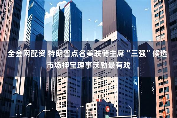全金网配资 特朗普点名美联储主席“三强”候选 市场押宝理事沃勒最有戏
