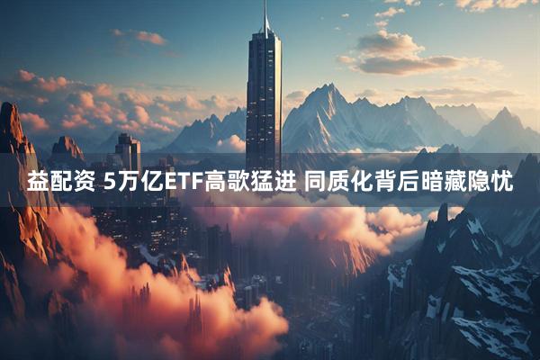 益配资 5万亿ETF高歌猛进 同质化背后暗藏隐忧
