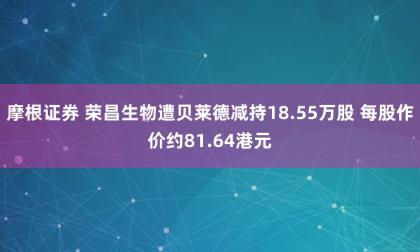 摩根证券 荣昌生物遭贝莱德减持18.55万股 每股作价约81.64港元