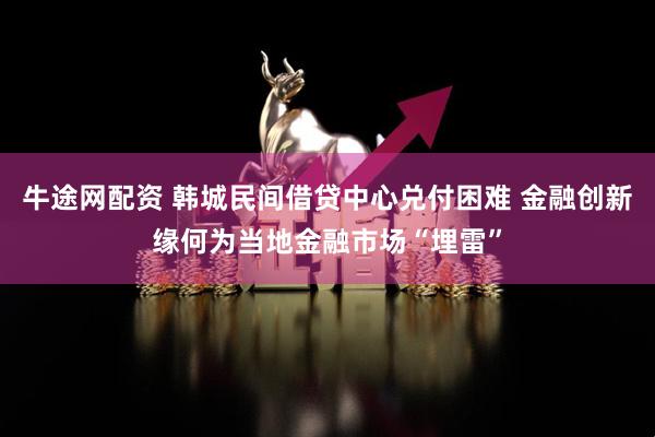 牛途网配资 韩城民间借贷中心兑付困难 金融创新缘何为当地金融市场“埋雷”