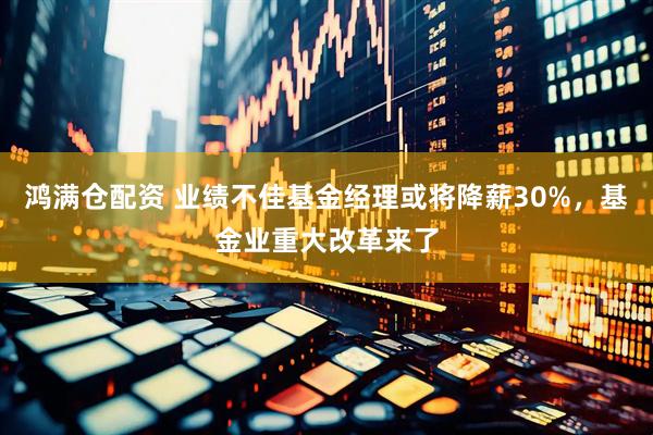鸿满仓配资 业绩不佳基金经理或将降薪30%，基金业重大改革来了