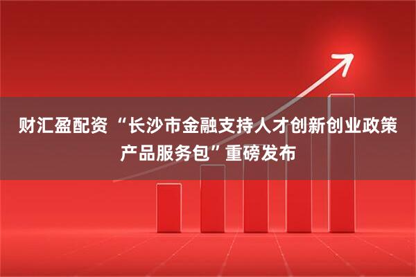 财汇盈配资 “长沙市金融支持人才创新创业政策产品服务包”重磅发布
