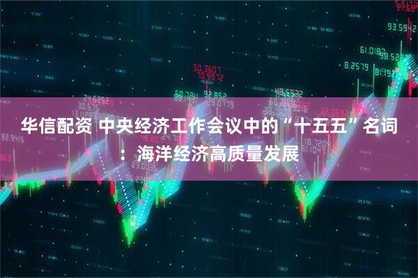 华信配资 中央经济工作会议中的“十五五”名词：海洋经济高质量发展