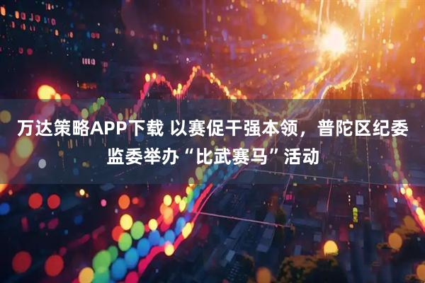万达策略APP下载 以赛促干强本领，普陀区纪委监委举办“比武赛马”活动