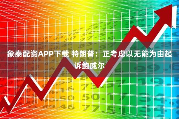 象泰配资APP下载 特朗普：正考虑以无能为由起诉鲍威尔