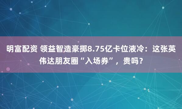 明富配资 领益智造豪掷8.75亿卡位液冷:这张英伟达朋友圈“入场券”,贵吗?