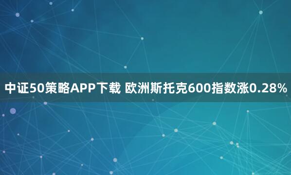 中证50策略APP下载 欧洲斯托克600指数涨0.28%