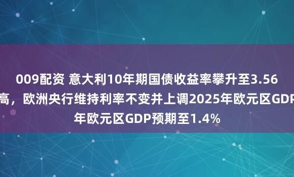 009配资 意大利10年期国债收益率攀升至3.56%创7个月新高,欧洲央行维持利率不变并上调2025年欧元区GDP预期至1.4%
