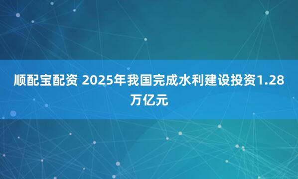 顺配宝配资 2025年我国完成水利建设投资1.28万亿元