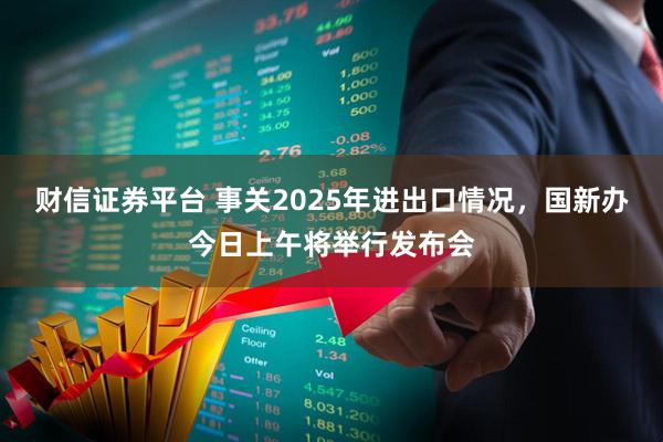 财信证券平台 事关2025年进出口情况，国新办今日上午将举行发布会