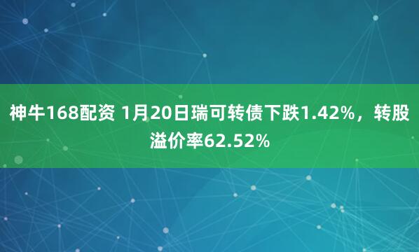 神牛168配资 1月20日瑞可转债下跌1.42%，转股溢价率62.52%