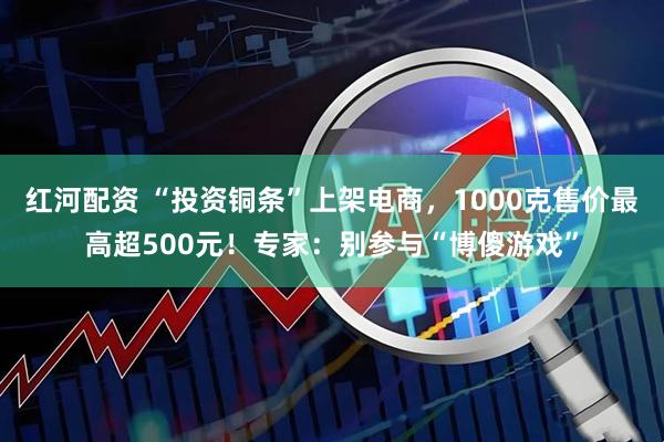 红河配资 “投资铜条”上架电商，1000克售价最高超500元！专家：别参与“博傻游戏”