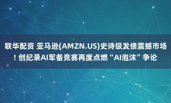 联华配资 亚马逊(AMZN.US)史诗级发债震撼市场! 创纪录AI军备竞赛再度点燃“AI泡沫”争论