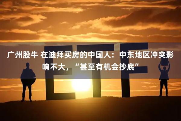 广州股牛 在迪拜买房的中国人：中东地区冲突影响不大，“甚至有机会抄底”
