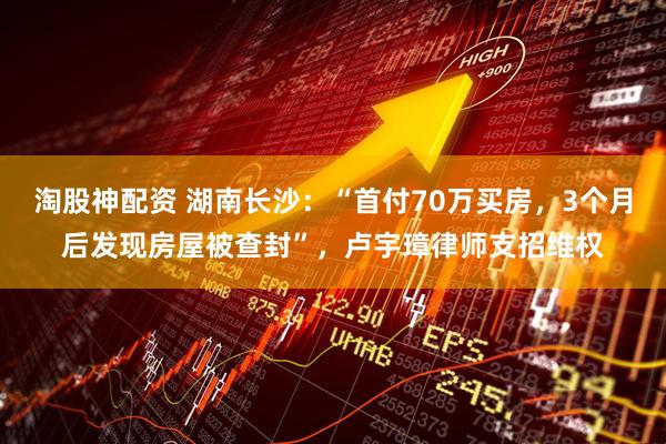 淘股神配资 湖南长沙：“首付70万买房，3个月后发现房屋被查封”，卢宇璋律师支招维权