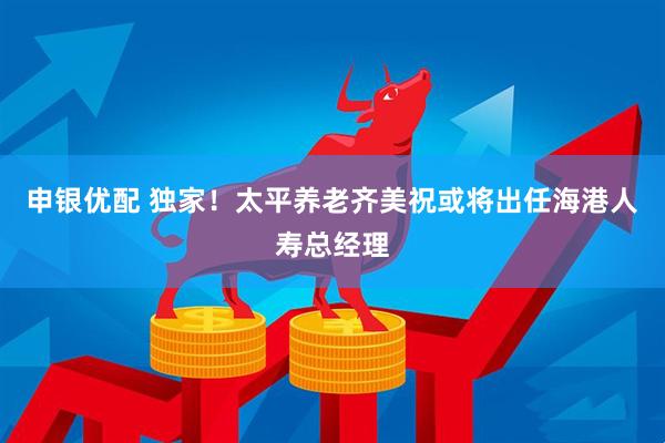 申银优配 独家！太平养老齐美祝或将出任海港人寿总经理