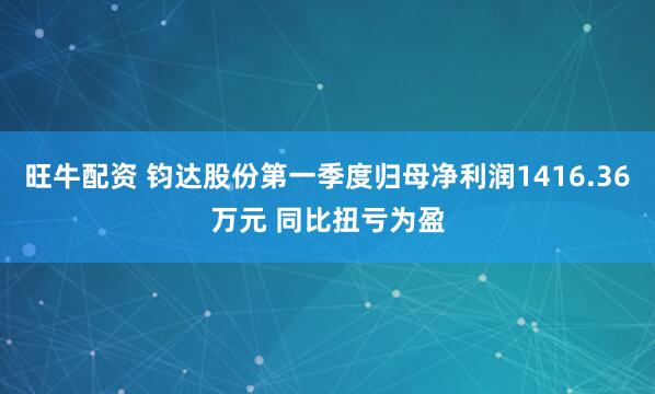 旺牛配资 钧达股份第一季度归母净利润1416.36万元 同比扭亏为盈