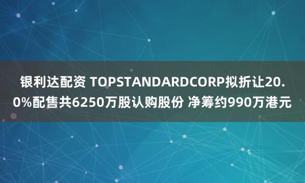 银利达配资 TOPSTANDARDCORP拟折让20.0%配售共6250万股认购股份 净筹约990万港元